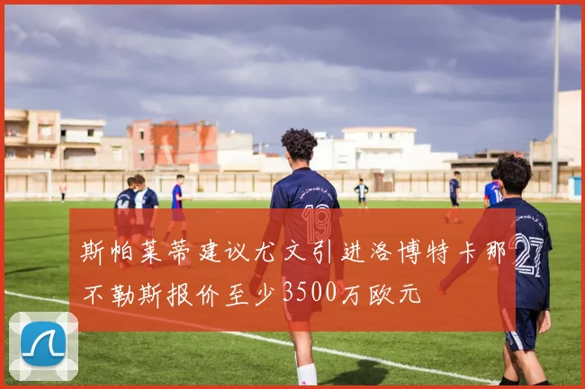 斯帕莱蒂建议尤文引进洛博特卡那不勒斯报价至少3500万欧元