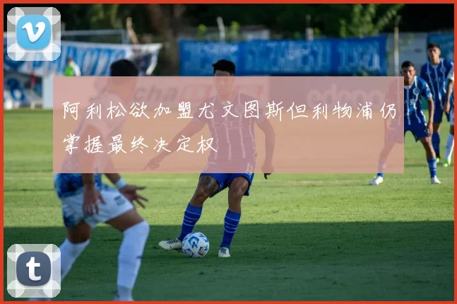 阿利松欲加盟尤文图斯但利物浦仍掌握最终决定权
